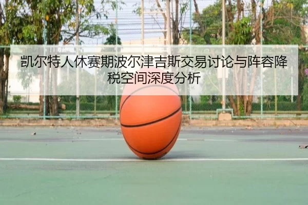 凯尔特人休赛期波尔津吉斯交易讨论与阵容降税空间深度分析