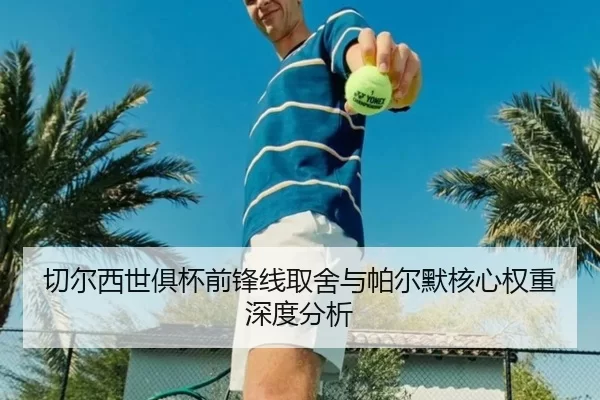 切尔西世俱杯前锋线取舍与帕尔默核心权重深度分析